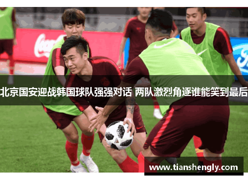 北京国安迎战韩国球队强强对话 两队激烈角逐谁能笑到最后