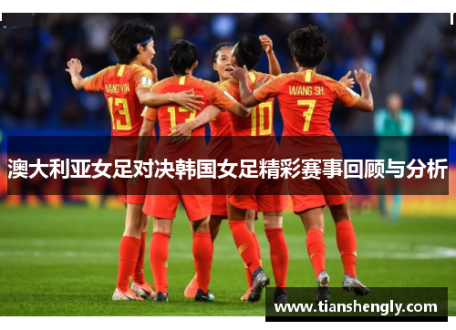 澳大利亚女足对决韩国女足精彩赛事回顾与分析