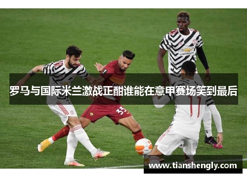 罗马与国际米兰激战正酣谁能在意甲赛场笑到最后