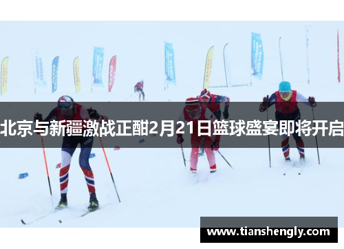 北京与新疆激战正酣2月21日篮球盛宴即将开启