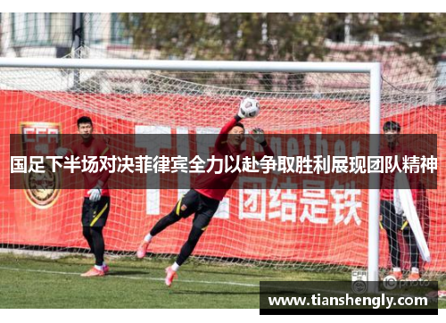 国足下半场对决菲律宾全力以赴争取胜利展现团队精神