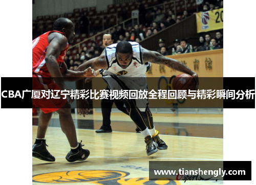 CBA广厦对辽宁精彩比赛视频回放全程回顾与精彩瞬间分析